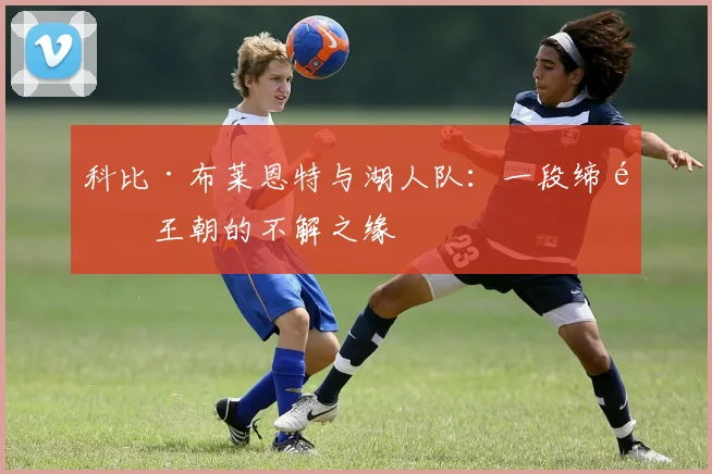 科比·布莱恩特与湖人队：一段缔造王朝的不解之缘