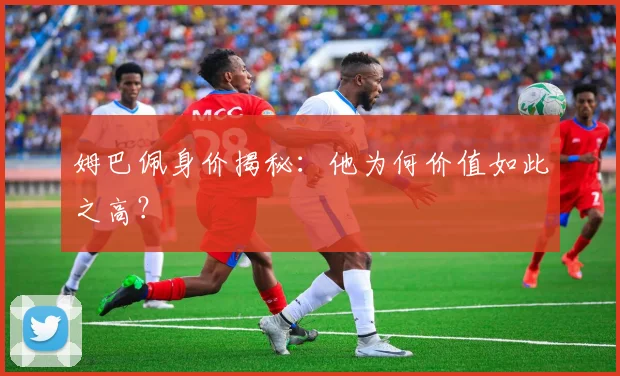 姆巴佩身价揭秘：他为何价值如此之高？